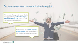 But, true conversion rate optimization is worth it.
Taking a scientific approach to our client’s
landing page testing reduced cost-per-
lead from $400 to $30. That’s a 92.5%
improvement in cost efficiency.
Another client saw a 120% increase
in lead volume after implementing a
new mobile homepage call-to-action.
 