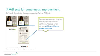 Be patient. Don’t short change your test.
3. A/B test for continuous improvement.
Let’s walk through the three components of a true A/B test.
3.A/B test for continuous improvement.
Source: Kissmetrics, “100 Conversion Optimization Case Studies.”
Test one element at a time and
send equal traffic to both
variations. Measure which
version yields the highest
conversion rate.
 