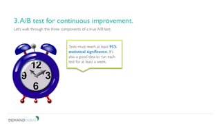 Be patient. Don’t short change your test.
3. A/B test for continuous improvement.
Let’s walk through the three components of a true A/B test.
3.A/B test for continuous improvement.
Tests must reach at least 95%
statistical significance. It’s
also a good idea to run each
test for at least a week.
 