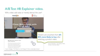 Be patient. Don’t short change your test.
3. A/B test for continuous improvement.
Will a video add value or merely distract the user?
A/B Test #8: Explainer video.
Source: Instapage, “The Medium Is in the Message: 20 Video Landing Page Example.”
Viewers are anywhere from 64-
85% more likely to buy after
watching a product video.
Source: Kissmetrics, “Can Product Videos
Increase Conversion Rates?”
 