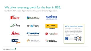 Founded in 2004, we are digital veterans with a passion for demand generation.
We drive revenue growth for the best in B2B.
DemandWave is a trusted Google
Partner, a two-time winner of the Inc.
500|5000 list, and a two-time member
of the San Francisco BusinessTimes’
100 Fastest Growing Private
Companies.
We’ve earned our stripes.
 