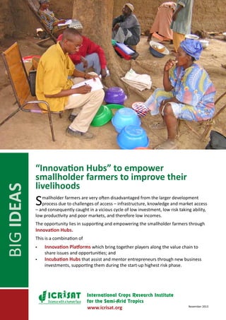 BIG IDEAS

“Innovation Hubs” to empower
smallholder farmers to improve their
livelihoods

S

mallholder farmers are very often disadvantaged from the larger development
process due to challenges of access – infrastructure, knowledge and market access
– and consequently caught in a vicious cycle of low investment, low risk taking ability,
low productivity and poor markets, and therefore low incomes.
The opportunity lies in supporting and empowering the smallholder farmers through

Innovation Hubs.

This is a combination of
▪▪
▪▪

Innovation Platforms which bring together players along the value chain to

share issues and opportunities; and
Incubation Hubs that assist and mentor entrepreneurs through new business
investments, supporting them during the start-up highest risk phase.

Science with a human face

www.icrisat.org

November 2013

 