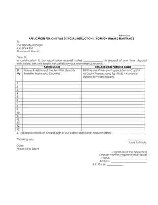 Addendum
APPLICATION FOR ONE TIME DISPOSAL INSTRUCTIONS - FOREIGN INWARD REMITTANCE
To
The Branch Manager
Axis Bank Ltd.
Greenpark Branch
Dear Sir,
In continuation to our application request dated _______________ in respect of one time disposal
instructions, we state below the details for your information & records:
PARTICULARS REMARKS/RBI PURPOSE CODE
Sl
No
Name & Address of the Remitter (Specify
Remitter Name and Country)
RBI Purpose Code (Not applicable for Capital
Account Transactions) Eg: P0103 - Advance
against software exports
1
2
3
4
5
6
7
8
9
10
11
12
13
14
15
2. This application is an integral part of our earlier application request dated ____________
Thanking you,
Yours faithfully,
Date:
Place: NEW DELHI
(Signature of the applicant)
(Director/Partner/Proprietor/Individual)
Name: ____________________________
Address: ____________________________
I. E. Code: _____________
 