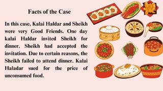 In this case, Kalai Haldar and Sheikh
were very Good Friends. One day
kalai Haldar invited Sheikh for
dinner. Sheikh had accepted the
invitation. Due to certain reasons, the
Sheikh failed to attend dinner. Kalai
Haladar sued for the price of
unconsumed food.
Facts of the Case
 