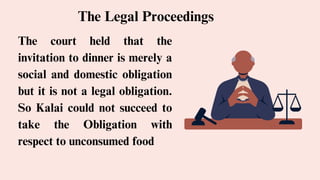 The court held that the
invitation to dinner is merely a
social and domestic obligation
but it is not a legal obligation.
So Kalai could not succeed to
take the Obligation with
respect to unconsumed food
The Legal Proceedings
 