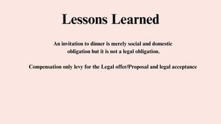 Lessons Learned
An invitation to dinner is merely social and domestic
obligation but it is not a legal obligation.
Compensation only levy for the Legal offer/Proposal and legal acceptance
 