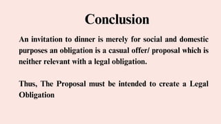 Conclusion
An invitation to dinner is merely for social and domestic
purposes an obligation is a casual offer/ proposal which is
neither relevant with a legal obligation.
Thus, The Proposal must be intended to create a Legal
Obligation
 