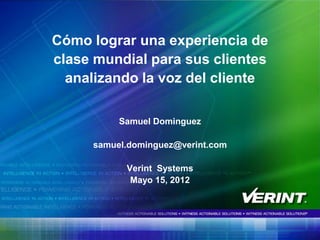 Cómo lograr una experiencia de
clase mundial para sus clientes
  analizando la voz del cliente

          Samuel Dominguez

     samuel.dominguez@verint.com

           Verint Systems
            Mayo 15, 2012




                                   1
 