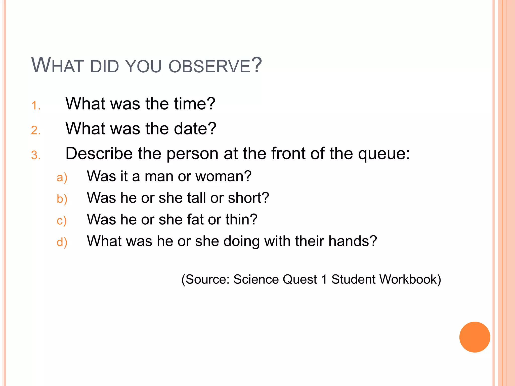 WHAT DID YOU OBSERVE?
1. What was the time?
2. What was the date?
3. Describe the person at the front of the queue:
a) Was it a man or woman?
b) Was he or she tall or short?
c) Was he or she fat or thin?
d) What was he or she doing with their hands?
(Source: Science Quest 1 Student Workbook)