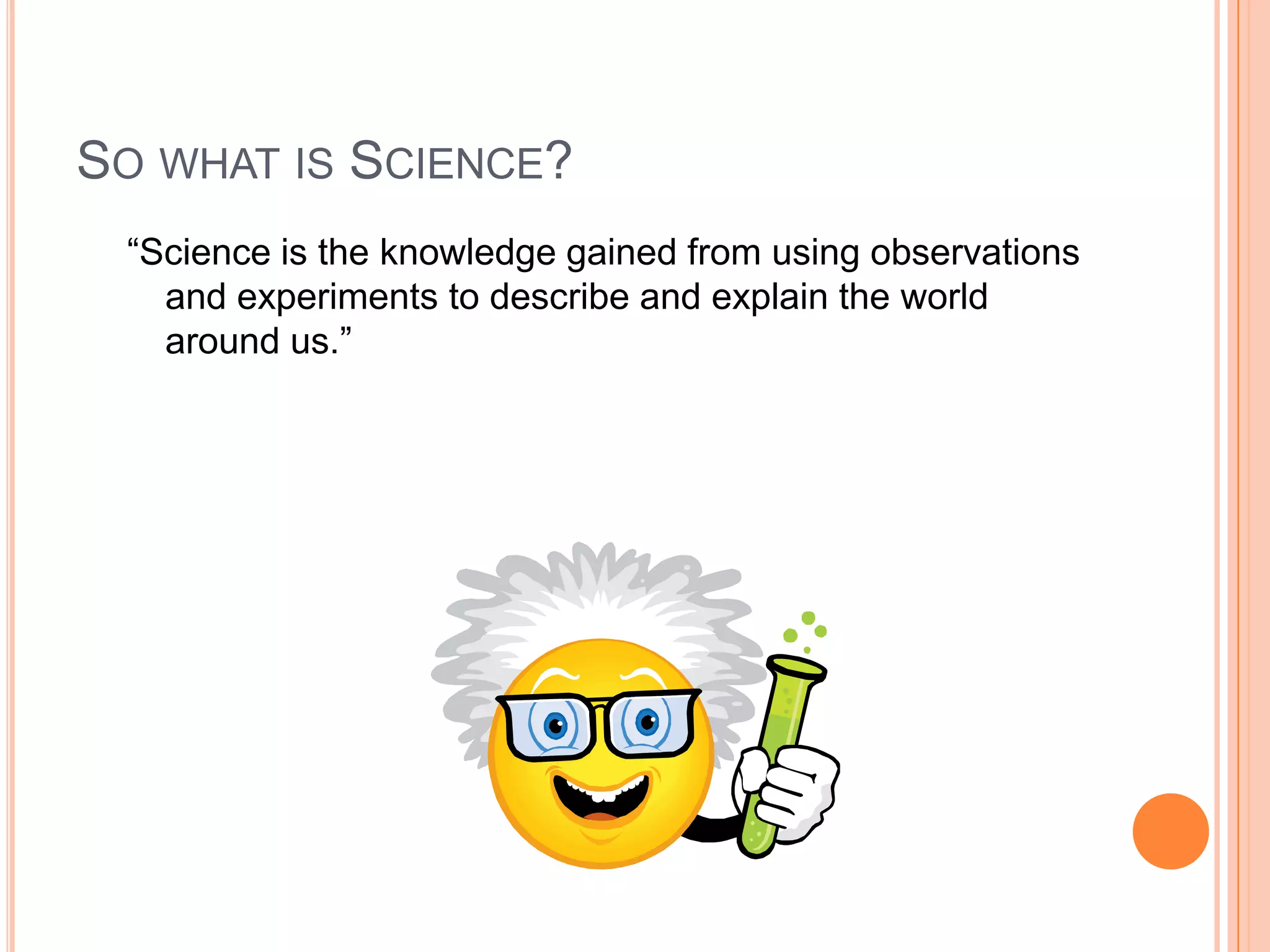 SO WHAT IS SCIENCE?
“Science is the knowledge gained from using observations
and experiments to describe and explain the world
around us.”