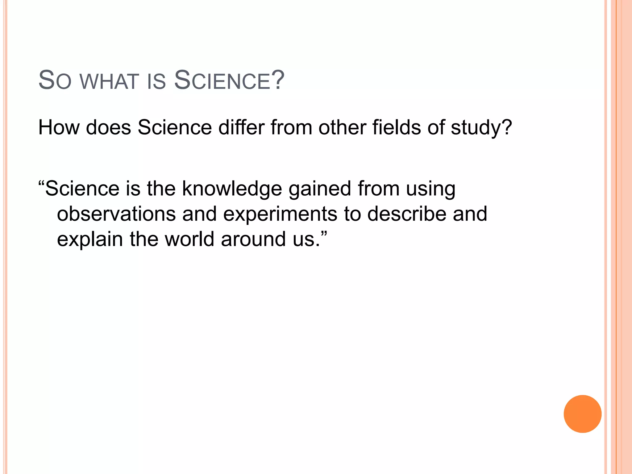 SO WHAT IS SCIENCE?
How does Science differ from other fields of study?
“Science is the knowledge gained from using
observations and experiments to describe and
explain the world around us.”