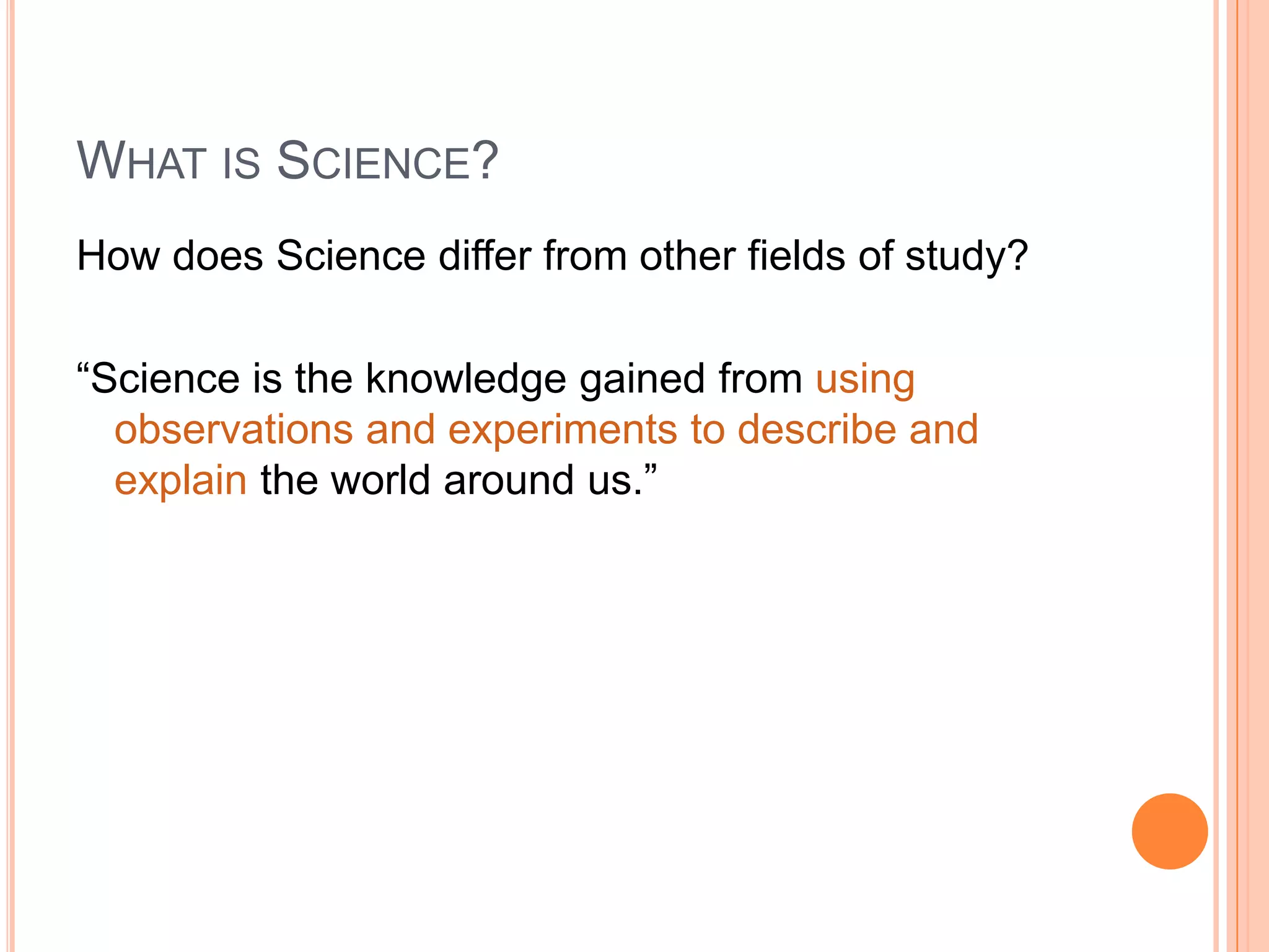 WHAT IS SCIENCE?
How does Science differ from other fields of study?
“Science is the knowledge gained from using
observations and experiments to describe and
explain the world around us.”