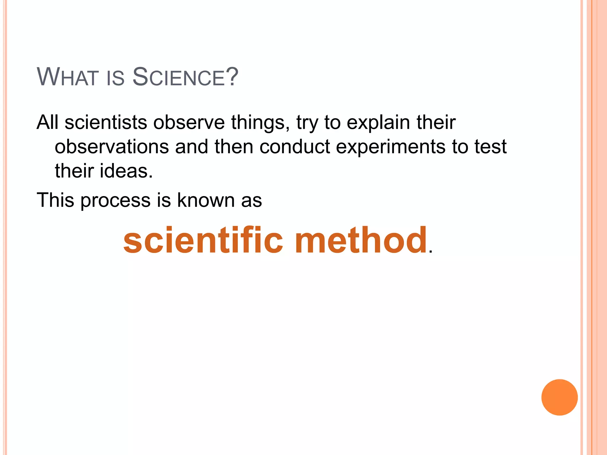 WHAT IS SCIENCE?
All scientists observe things, try to explain their
observations and then conduct experiments to test
their ideas.
This process is known as
scientific method.