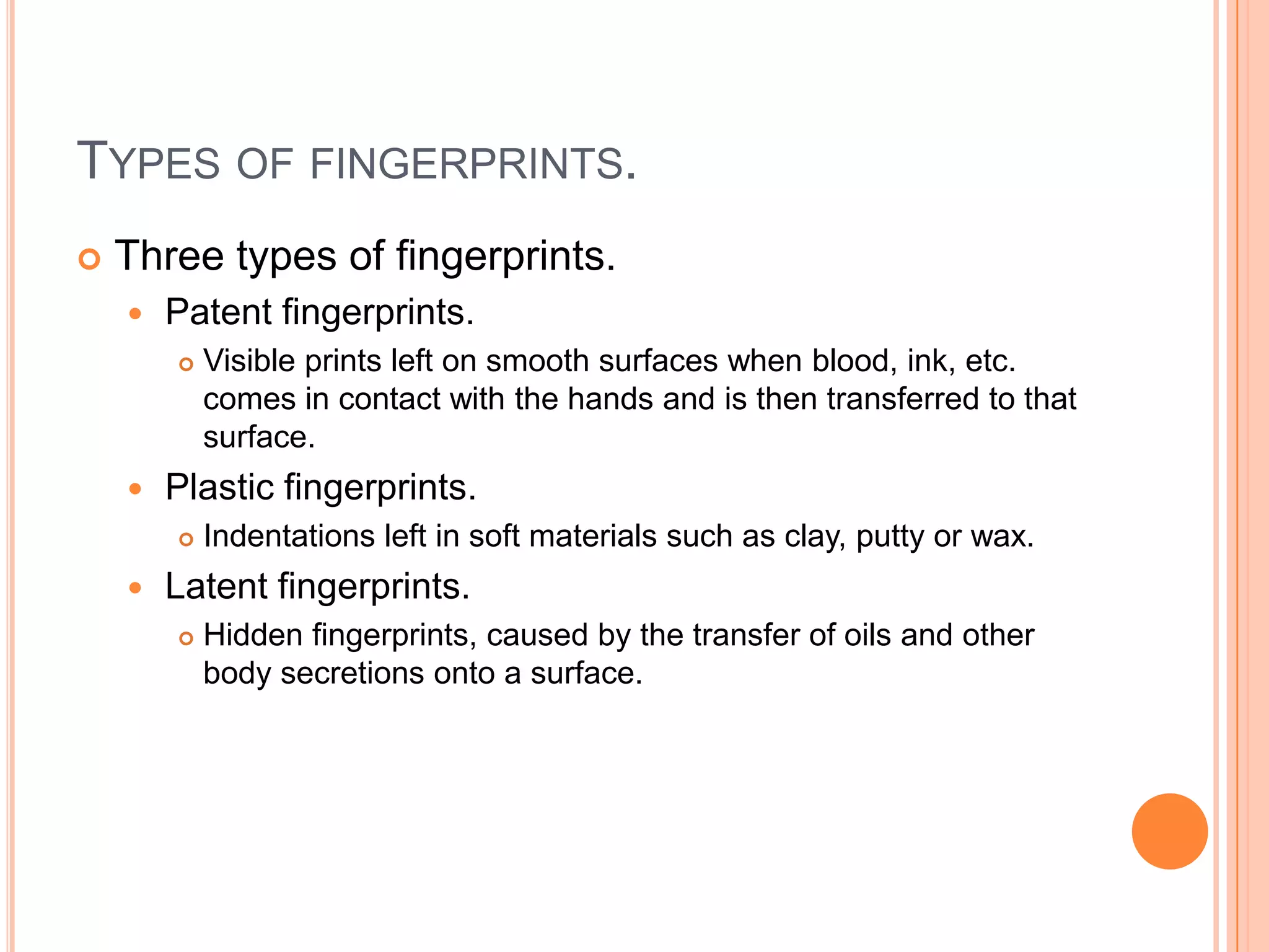 TYPES OF FINGERPRINTS.
 Three types of fingerprints.
 Patent fingerprints.
 Visible prints left on smooth surfaces when blood, ink, etc.
comes in contact with the hands and is then transferred to that
surface.
 Plastic fingerprints.
 Indentations left in soft materials such as clay, putty or wax.
 Latent fingerprints.
 Hidden fingerprints, caused by the transfer of oils and other
body secretions onto a surface.
 
