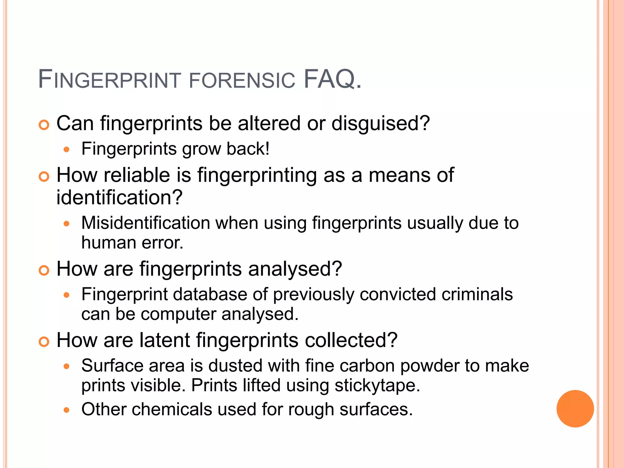 FINGERPRINT FORENSIC FAQ.
 Can fingerprints be altered or disguised?
 Fingerprints grow back!
 How reliable is fingerprinting as a means of
identification?
 Misidentification when using fingerprints usually due to
human error.
 How are fingerprints analysed?
 Fingerprint database of previously convicted criminals
can be computer analysed.
 How are latent fingerprints collected?
 Surface area is dusted with fine carbon powder to make
prints visible. Prints lifted using stickytape.
 Other chemicals used for rough surfaces.
 