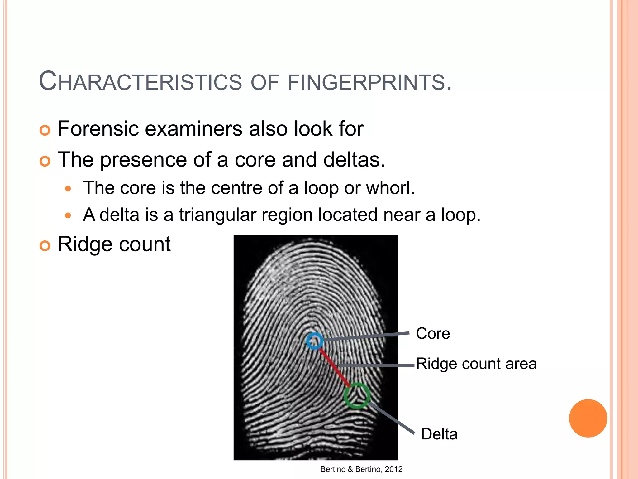 CHARACTERISTICS OF FINGERPRINTS.
 Forensic examiners also look for
 The presence of a core and deltas.
 The core is the centre of a loop or whorl.
 A delta is a triangular region located near a loop.
 Ridge count
Bertino & Bertino, 2012
Core
Ridge count area
Delta
 