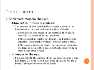 TIME OF DEATH.


Early post-mortem changes.


Stomach & intestinal contents.




The amount of food found in the stomach and/or in the
intestines can be used to determine time of death.
 If undigested food found in the stomach, then death
occurred 0-2 hours after the last meal.
 If the stomach is empty, but food is found in the small
intestine, then death occurred 4-6 hours after a meal.
 If the small intestine is empty, but wastes are found in
the large intestine, then death probably occurred 12 or
more hours after a meal.

Changes to the eye.


Following death the surface of the eye dries out and a thin
film forms 2-3 hour later if eyes were open, and within 24
hours if the eyes were closed at death.

 