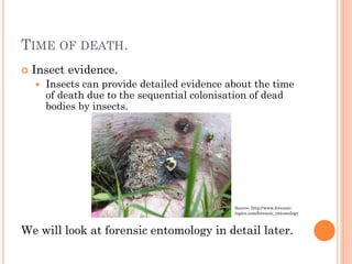 TIME OF DEATH.


Insect evidence.


Insects can provide detailed evidence about the time
of death due to the sequential colonisation of dead
bodies by insects.

Source: http://www.forensictopics.com/forensic_entomology

We will look at forensic entomology in detail later.

 