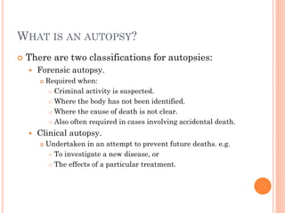 WHAT IS AN AUTOPSY?


There are two classifications for autopsies:


Forensic autopsy.




Required when:
 Criminal activity is suspected.
 Where the body has not been identified.
 Where the cause of death is not clear.
 Also often required in cases involving accidental death.

Clinical autopsy.


Undertaken in an attempt to prevent future deaths. e.g.
 To investigate a new disease, or
 The effects of a particular treatment.

 