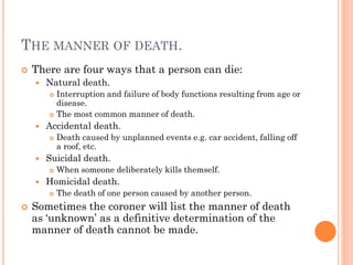 THE MANNER OF DEATH.


There are four ways that a person can die:


Natural death.






Accidental death.




When someone deliberately kills themself.

Homicidal death.




Death caused by unplanned events e.g. car accident, falling off
a roof, etc.

Suicidal death.




Interruption and failure of body functions resulting from age or
disease.
The most common manner of death.

The death of one person caused by another person.

Sometimes the coroner will list the manner of death
as ‘unknown’ as a definitive determination of the
manner of death cannot be made.

 