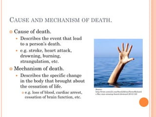 CAUSE AND MECHANISM OF DEATH.


Cause of death.
Describes the event that lead
to a person’s death.
 e.g. stroke, heart attack,
drowning, burning,
strangulation, etc.




Mechanism of death.


Describes the specific change
in the body that brought about
the cessation of life.


e.g. loss of blood, cardiac arrest,
cessation of brain function, etc.

Source:
http://www.news24.com/SouthAfrica/News/Richard
s-Bay-man-missing-feared-drowned-20121120

 