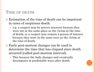 TIME OF DEATH.


Estimation of the time of death can be important
in cases of suspicious death.




e.g. a suspect may be proven innocent because they
were not in the same place as the victim at the time
of death, or a suspect may remain a person of interest
because they were in the same area as the victim at
the time of death.

Early post-mortem changes can be used to
determine the time that has elapsed since death
occurred (called post-mortem interval).


This because the body changes and eventually
decomposes in predictable ways after death.

 