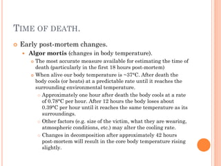 TIME OF DEATH.


Early post-mortem changes.


Algor mortis (changes in body temperature).




The most accurate measure available for estimating the time of
death (particularly in the first 18 hours post-mortem)
When alive our body temperature is ~37°C. After death the
body cools (or heats) at a predictable rate until it reaches the
surrounding environmental temperature.
 Approximately one hour after death the body cools at a rate
of 0.78°C per hour. After 12 hours the body loses about
0.39°C per hour until it reaches the same temperature as its
surroundings.
 Other factors (e.g. size of the victim, what they are wearing,
atmospheric conditions, etc.) may alter the cooling rate.
 Changes in decomposition after approximately 42 hours
post-mortem will result in the core body temperature rising
slightly.

 