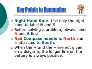  Right Hand Rule: Use only the right
hand to label N and S.
 Before solving a problem, always label
N and S first.
 Red Compass needle is North and
is attracted to South.
 When the + and the – are not given
on a diagram, the longer line on the
battery is always positive.
 