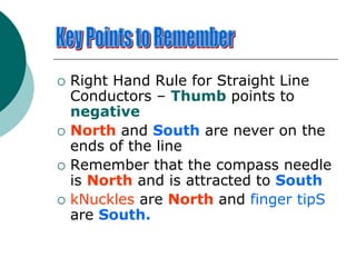  Right Hand Rule for Straight Line
Conductors – Thumb points to
negative
 North and South are never on the
ends of the line
 Remember that the compass needle
is North and is attracted to South
 kNuckles are North and finger tipS
are South.
 