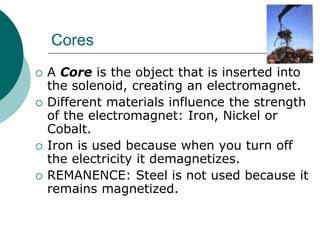 Cores
 A Core is the object that is inserted into
the solenoid, creating an electromagnet.
 Different materials influence the strength
of the electromagnet: Iron, Nickel or
Cobalt.
 Iron is used because when you turn off
the electricity it demagnetizes.
 REMANENCE: Steel is not used because it
remains magnetized.
 