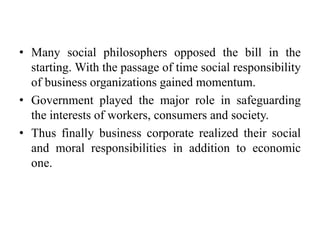 • Many social philosophers opposed the bill in the
starting. With the passage of time social responsibility
of business organizations gained momentum.
• Government played the major role in safeguarding
the interests of workers, consumers and society.
• Thus finally business corporate realized their social
and moral responsibilities in addition to economic
one.
 