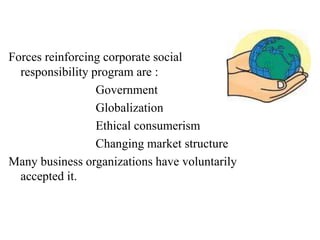 Forces reinforcing corporate social
responsibility program are :
Government
Globalization
Ethical consumerism
Changing market structure
Many business organizations have voluntarily
accepted it.
 
