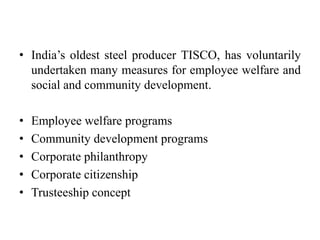 • India’s oldest steel producer TISCO, has voluntarily
undertaken many measures for employee welfare and
social and community development.
• Employee welfare programs
• Community development programs
• Corporate philanthropy
• Corporate citizenship
• Trusteeship concept
 