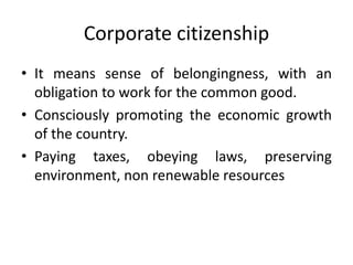 Corporate citizenship
• It means sense of belongingness, with an
obligation to work for the common good.
• Consciously promoting the economic growth
of the country.
• Paying taxes, obeying laws, preserving
environment, non renewable resources
 