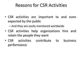 Reasons for CSR Activities
• CSR activities are important to and even
expected by the public
– And they are easily monitored worldwide
• CSR activities help organizations hire and
retain the people they want
• CSR activities contribute to business
performance
 