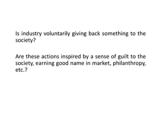 Is industry voluntarily giving back something to the
society?
Are these actions inspired by a sense of guilt to the
society, earning good name in market, philanthropy,
etc.?
 
