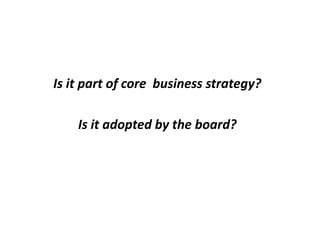 Is it part of core business strategy?
Is it adopted by the board?
 