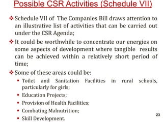 Possible CSR Activities (Schedule VII)
Schedule VII of The Companies Bill draws attention to
an illustrative list of activities that can be carried out
under the CSR Agenda;
It could be worthwhile to concentrate our energies on
some aspects of development where tangible results
can be achieved within a relatively short period of
time;
Some of these areas could be:
 Toilet and Sanitation Facilities in rural schools,
particularly for girls;
 Education Projects;
 Provision of Health Facilities;
 Combating Malnutrition;
 Skill Development.
23
 