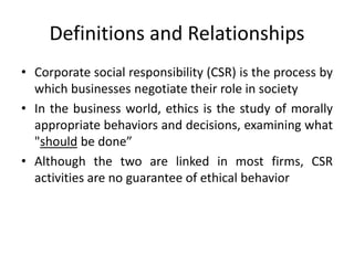 Definitions and Relationships
• Corporate social responsibility (CSR) is the process by
which businesses negotiate their role in society
• In the business world, ethics is the study of morally
appropriate behaviors and decisions, examining what
"should be done”
• Although the two are linked in most firms, CSR
activities are no guarantee of ethical behavior
 