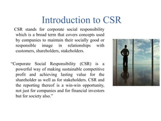 Introduction to CSR
CSR stands for corporate social responsibility
which is a broad term that covers concepts used
by companies to maintain their socially good or
responsible image in relationships with
customers, shareholders, stakeholders.
“Corporate Social Responsibility (CSR) is a
powerful way of making sustainable competitive
profit and achieving lasting value for the
shareholder as well as for stakeholders. CSR and
the reporting thereof is a win-win opportunity,
not just for companies and for financial investors
but for society also.”
 