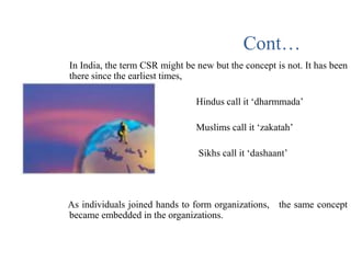 In India, the term CSR might be new but the concept is not. It has been
there since the earliest times,
• Hindus call it ‘dharmmada’
• Muslims call it ‘zakatah’
• Sikhs call it ‘dashaant’
As individuals joined hands to form organizations, the same concept
became embedded in the organizations.
Cont…
 