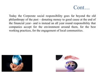 Cont…
Today the Corporate social responsibility goes far beyond the old
philanthropy of the past – donating money to good cause at the end of
the financial year– and is instead an all year round responsibility that
companies accept for the environment around them, for the best
working practices, for the engagement of local communities.
 