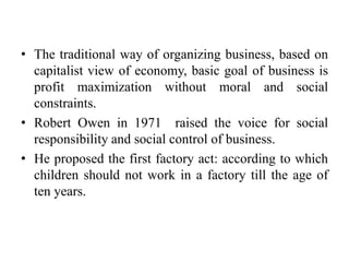 • The traditional way of organizing business, based on
capitalist view of economy, basic goal of business is
profit maximization without moral and social
constraints.
• Robert Owen in 1971 raised the voice for social
responsibility and social control of business.
• He proposed the first factory act: according to which
children should not work in a factory till the age of
ten years.
 