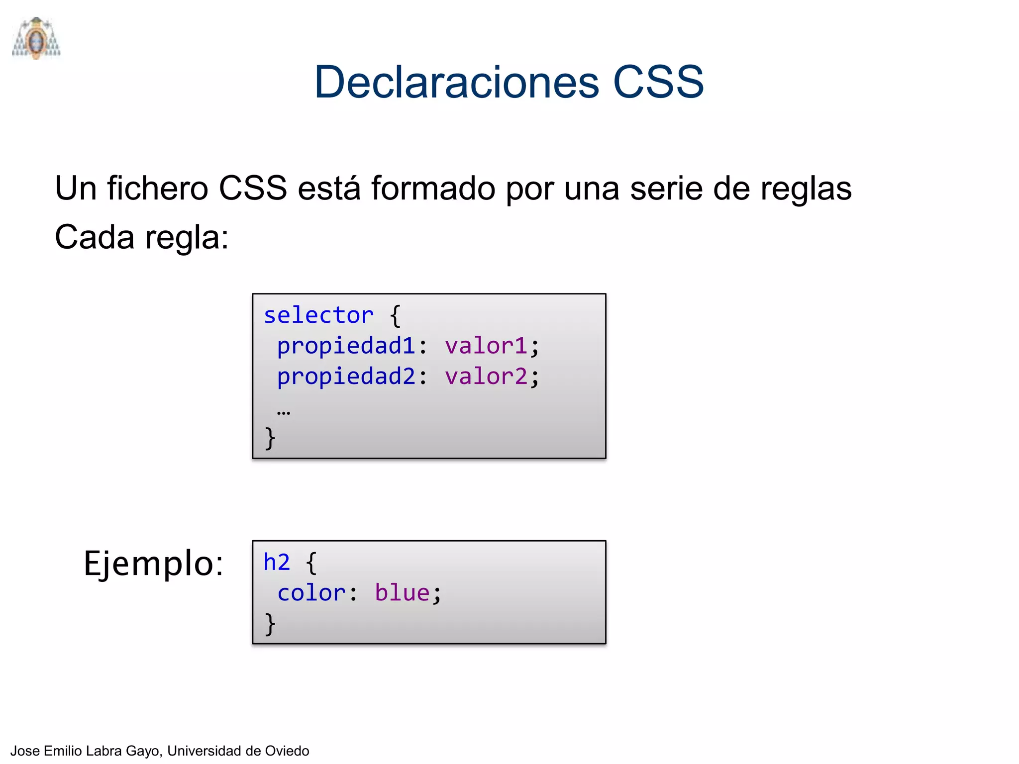 Declaraciones CSS

      Un fichero CSS está formado por una serie de reglas
      Cada regla:

                                      selector {
                                       propiedad1: valor1;
                                       propiedad2: valor2;
                                       …
                                      }




          Ejemplo:                    h2 {
                                       color: blue;
                                      }



Jose Emilio Labra Gayo, Universidad de Oviedo
 