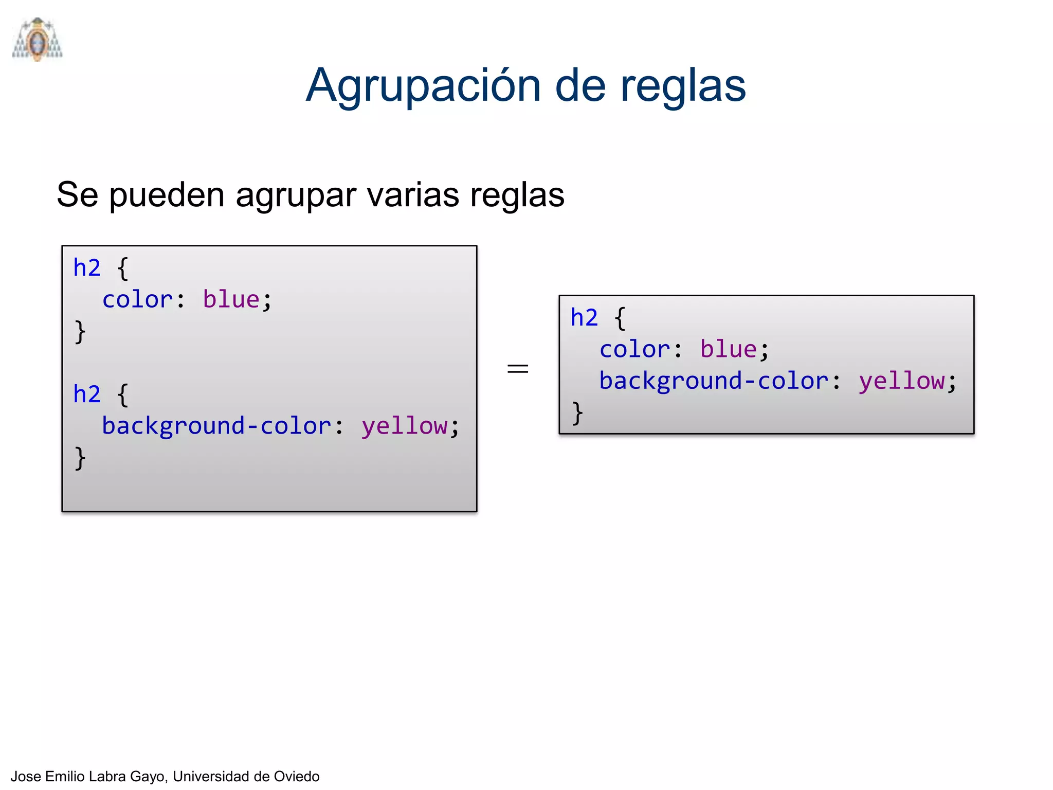 Agrupación de reglas

      Se pueden agrupar varias reglas
         h2 {
           color: blue;
                                                      h2 {
         }
                                                        color: blue;
                                                  =     background-color: yellow;
         h2 {
                                                      }
           background-color: yellow;
         }




Jose Emilio Labra Gayo, Universidad de Oviedo
 