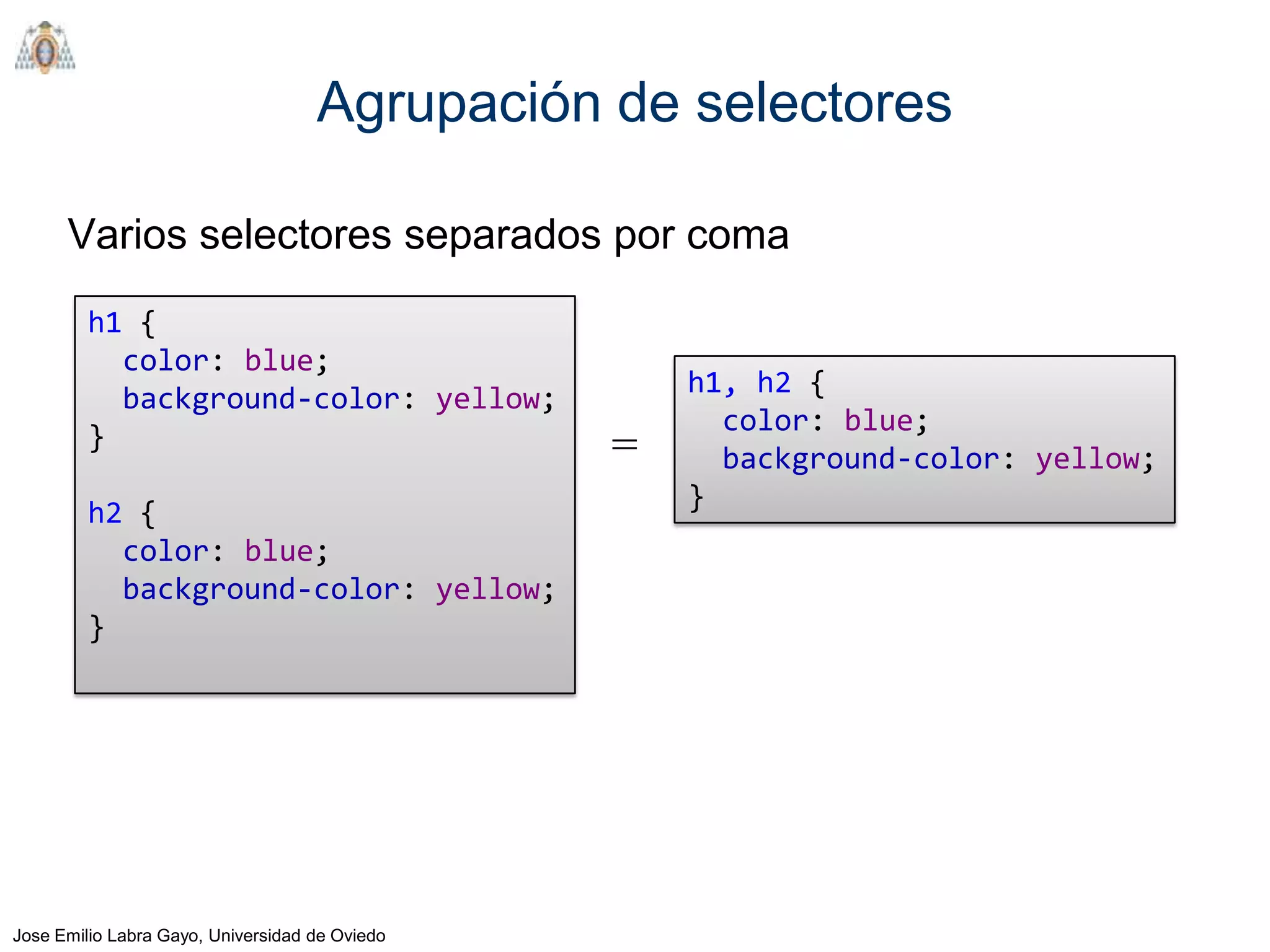 Agrupación de selectores

      Varios selectores separados por coma
         h1 {
           color: blue;
                                                    h1, h2 {
           background-color: yellow;
                                                      color: blue;
         }                                      =     background-color: yellow;
                                                    }
         h2 {
           color: blue;
           background-color: yellow;
         }




Jose Emilio Labra Gayo, Universidad de Oviedo
 