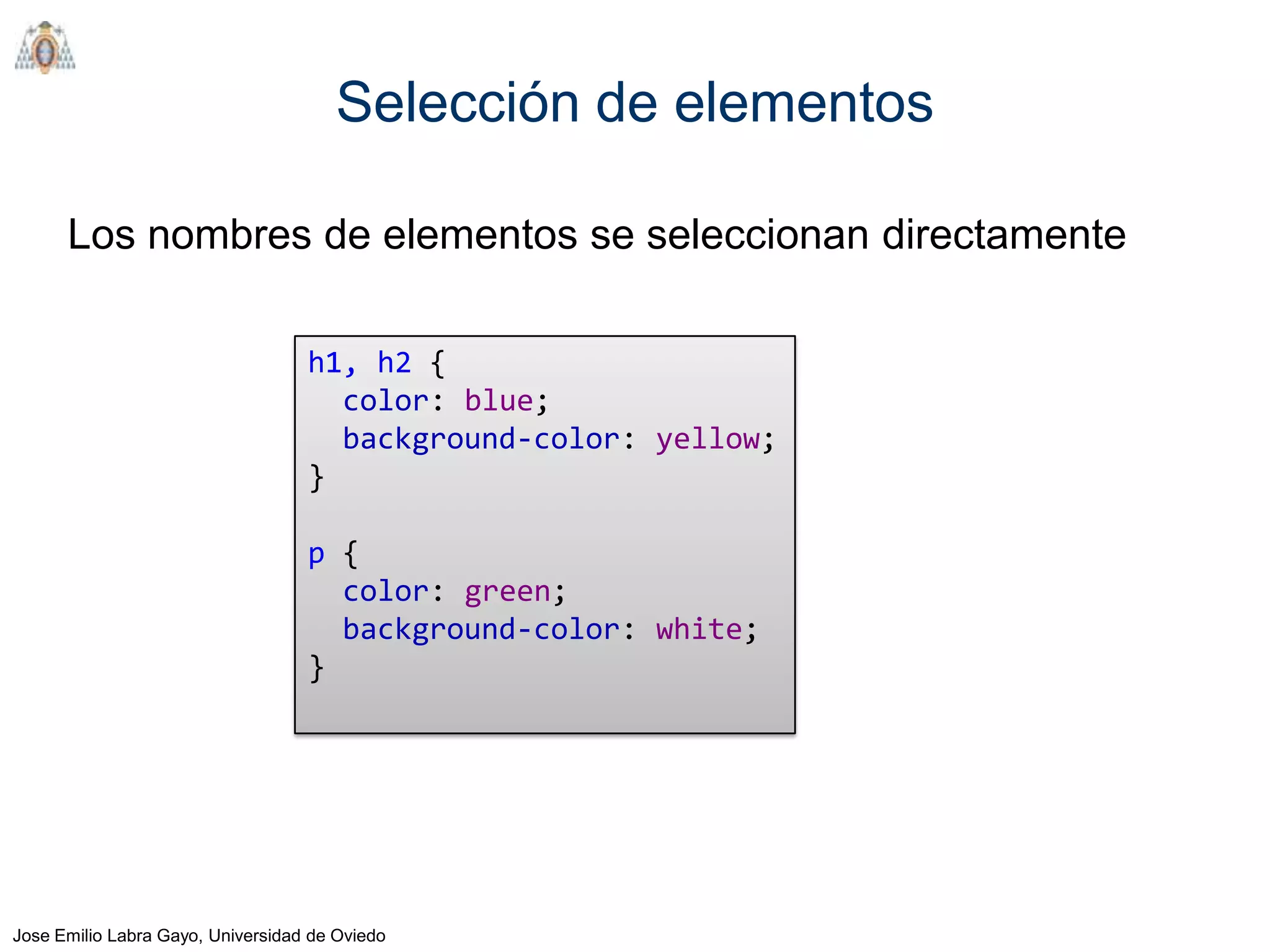 Selección de elementos

      Los nombres de elementos se seleccionan directamente

                                   h1, h2 {
                                     color: blue;
                                     background-color: yellow;
                                   }

                                   p {
                                     color: green;
                                     background-color: white;
                                   }




Jose Emilio Labra Gayo, Universidad de Oviedo
 