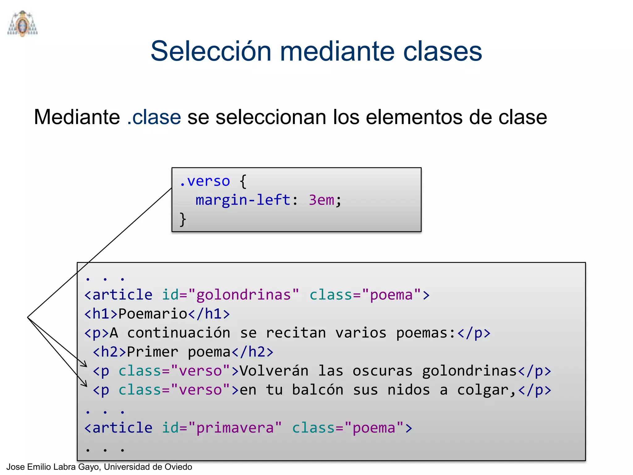 Selección mediante clases

      Mediante .clase se seleccionan los elementos de clase

                                         .verso {
                                           margin-left: 3em;
                                         }


                  . . .
                  <article id="golondrinas" class="poema">
                  <h1>Poemario</h1>
                  <p>A continuación se recitan varios poemas:</p>
                   <h2>Primer poema</h2>
                   <p class="verso">Volverán las oscuras golondrinas</p>
                   <p class="verso">en tu balcón sus nidos a colgar,</p>
                  . . .
                  <article id="primavera" class="poema">
                  . . .
Jose Emilio Labra Gayo, Universidad de Oviedo
 