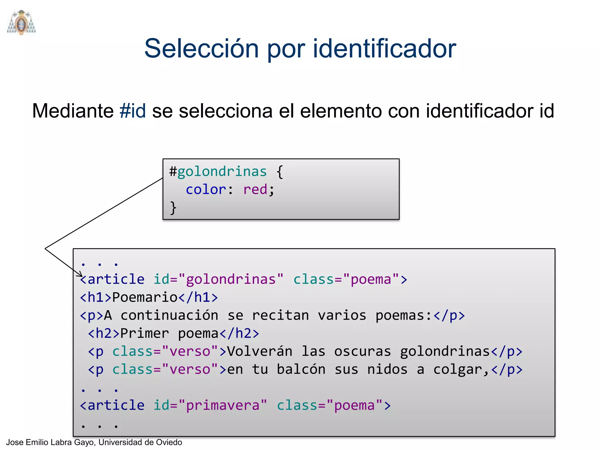 Selección por identificador

      Mediante #id se selecciona el elemento con identificador id

                                         #golondrinas {
                                           color: red;
                                         }


                  . . .
                  <article id="golondrinas" class="poema">
                  <h1>Poemario</h1>
                  <p>A continuación se recitan varios poemas:</p>
                   <h2>Primer poema</h2>
                   <p class="verso">Volverán las oscuras golondrinas</p>
                   <p class="verso">en tu balcón sus nidos a colgar,</p>
                  . . .
                  <article id="primavera" class="poema">
                  . . .
Jose Emilio Labra Gayo, Universidad de Oviedo
 