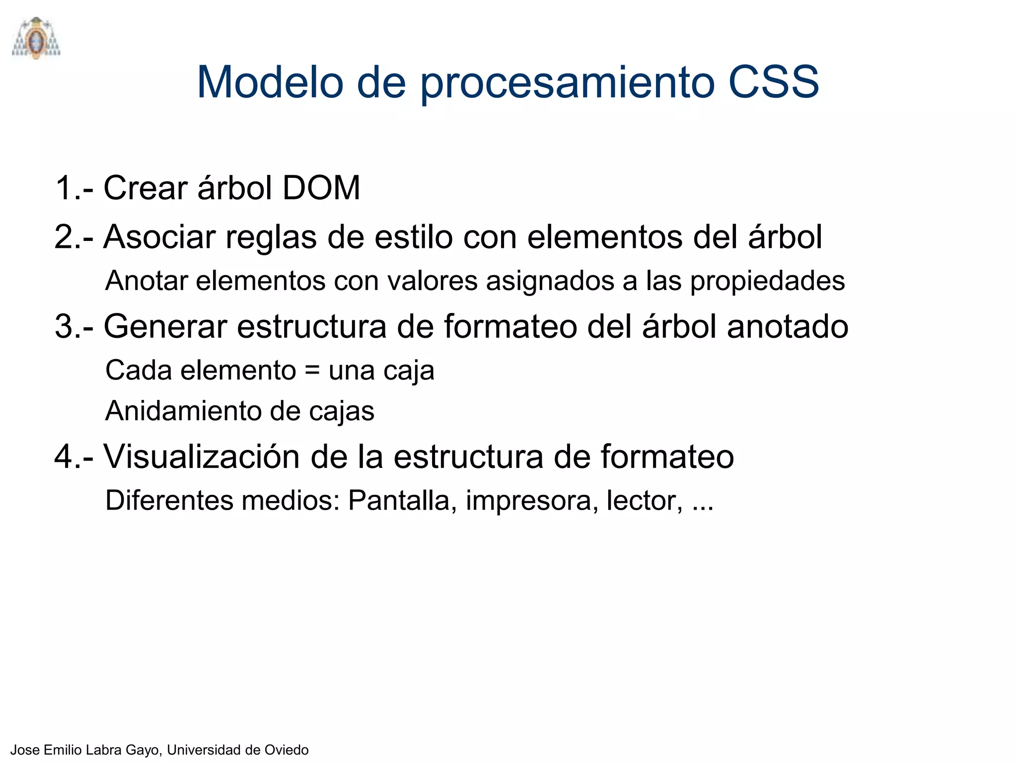 Modelo de procesamiento CSS

      1.- Crear árbol DOM
      2.- Asociar reglas de estilo con elementos del árbol
              Anotar elementos con valores asignados a las propiedades
      3.- Generar estructura de formateo del árbol anotado
              Cada elemento = una caja
              Anidamiento de cajas
      4.- Visualización de la estructura de formateo
              Diferentes medios: Pantalla, impresora, lector, ...




Jose Emilio Labra Gayo, Universidad de Oviedo
 